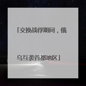 交换战俘期间，俄乌互袭首都地区