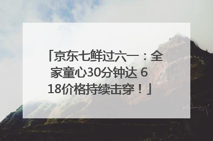 京东七鲜过六一：全家童心30分钟达 618价格持续击穿！