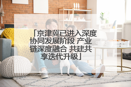 京津冀已进入深度协同发展阶段 产业链深度融合 共建共享迭代升级