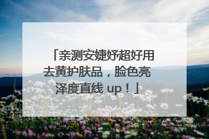 亲测安婕妤超好用去黄护肤品，脸色亮泽度直线 up！
