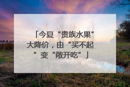 今夏“贵族水果”大降价，由“买不起”变“敞开吃”