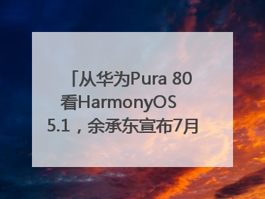 从华为Pura 80看HarmonyOS 5.1，余承东宣布7月迎来首批机型升级
