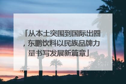 从本土突围到国际出圈，东鹏饮料以民族品牌力量书写发展新篇章