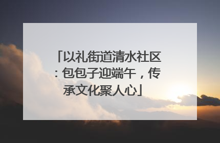 以礼街道清水社区：包包子迎端午，传承文化聚人心