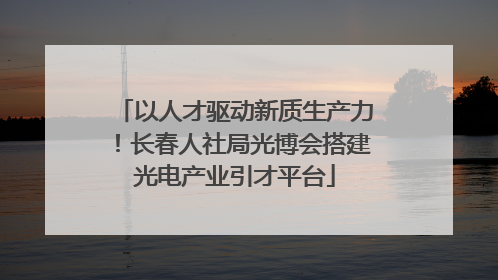 以人才驱动新质生产力！长春人社局光博会搭建光电产业引才平台