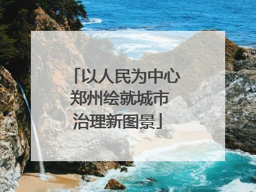 以人民为中心 郑州绘就城市治理新图景