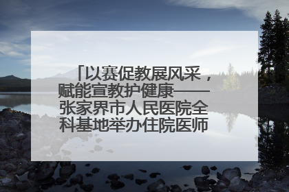 以赛促教展风采，赋能宣教护健康——张家界市人民医院全科基地举办住院医师健康宣教比赛