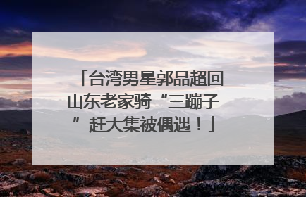 台湾男星郭品超回山东老家骑“三蹦子”赶大集被偶遇！