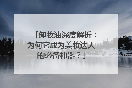 卸妆油深度解析：为何它成为美妆达人的必备神器？