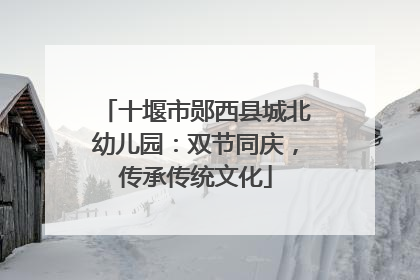 十堰市郧西县城北幼儿园：双节同庆，传承传统文化