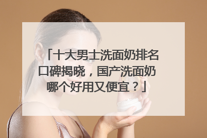 十大男士洗面奶排名口碑揭晓，国产洗面奶哪个好用又便宜？