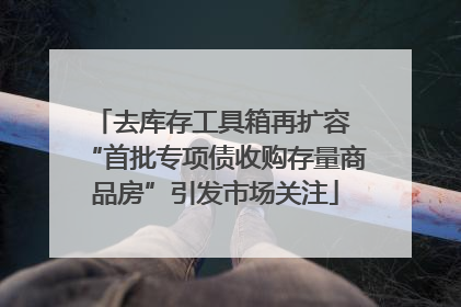 去库存工具箱再扩容 “首批专项债收购存量商品房”引发市场关注