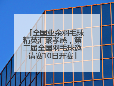 全国业余羽毛球精英汇聚孝感，第二届全国羽毛球邀请赛10日开赛