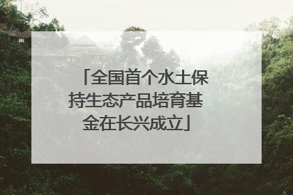 全国首个水土保持生态产品培育基金在长兴成立