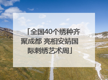 全国40个绣种齐聚成都 亮相安靖国际刺绣艺术周