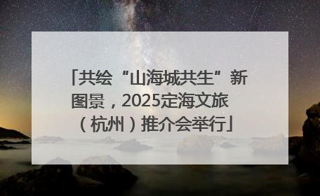 共绘“山海城共生”新图景，2025定海文旅（杭州）推介会举行