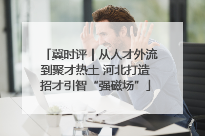 冀时评｜从人才外流到聚才热土 河北打造招才引智“强磁场”