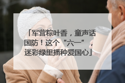 军营粽叶香，童声话国防！这个“六一”，迷彩绿里播种爱国心