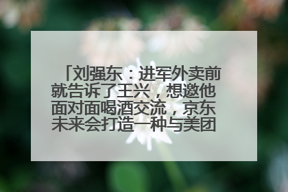 刘强东：进军外卖前就告诉了王兴，想邀他面对面喝酒交流，京东未来会打造一种与美团不同的商业模式