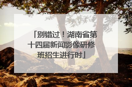 别错过！湖南省第十四届新闻影像研修班招生进行时