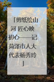 剪纸绘山河 匠心映初心——记菏泽市人大代表杨秀玲