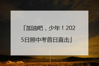 加油吧，少年！2025日照中考首日直击
