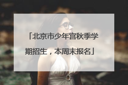 北京市少年宫秋季学期招生，本周末报名