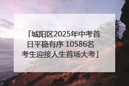 城阳区2025年中考首日平稳有序 10586名考生迎接人生首场大考
