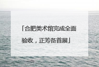 合肥美术馆完成全面验收，正筹备首展