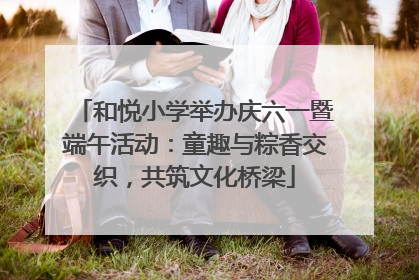和悦小学举办庆六一暨端午活动：童趣与粽香交织，共筑文化桥梁