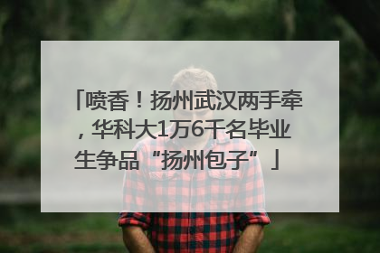喷香！扬州武汉两手牵，华科大1万6千名毕业生争品“扬州包子”