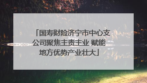 国寿财险济宁市中心支公司聚焦主责主业 赋能地方优势产业壮大