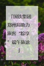 国铁集团郑州局助力旅客“粽享”端午旅途