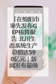 在绵阳市率先发布GEP核算报告 北川生态系统生产总值达590亿元｜新闻发布最前线