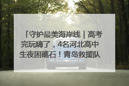 守护最美海岸线｜高考完玩嗨了，4名河北高中生夜困礁石！青岛救援队火速出动救上岸