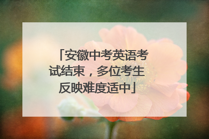 安徽中考英语考试结束，多位考生反映难度适中