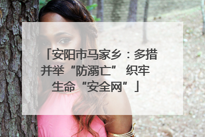 安阳市马家乡：多措并举“防溺亡” 织牢生命“安全网”