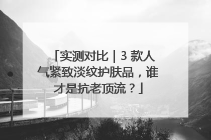 实测对比｜3 款人气紧致淡纹护肤品，谁才是抗老顶流？
