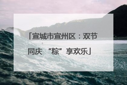 宣城市宣州区：双节同庆 “粽”享欢乐