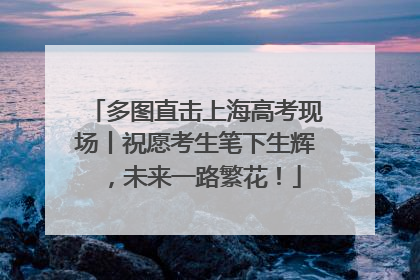 多图直击上海高考现场丨祝愿考生笔下生辉，未来一路繁花！