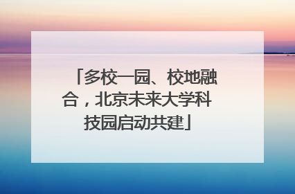 多校一园、校地融合，北京未来大学科技园启动共建