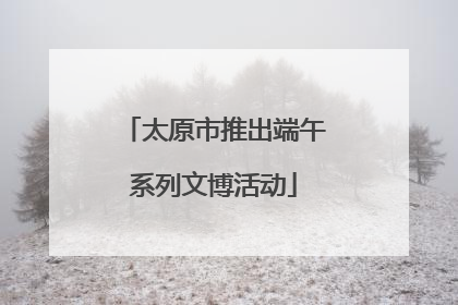 太原市推出端午系列文博活动