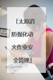 太原消防强化动火作业安全管理