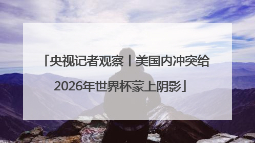央视记者观察丨美国内冲突给2026年世界杯蒙上阴影