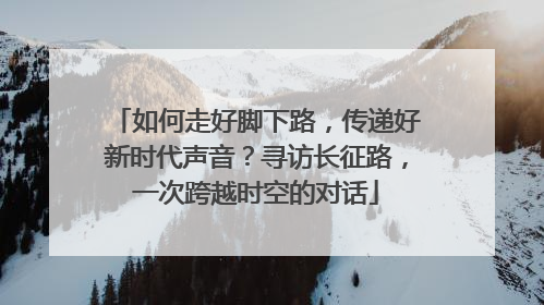 如何走好脚下路，传递好新时代声音？寻访长征路，一次跨越时空的对话