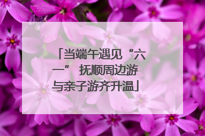 当端午遇见“六一” 抚顺周边游与亲子游齐升温