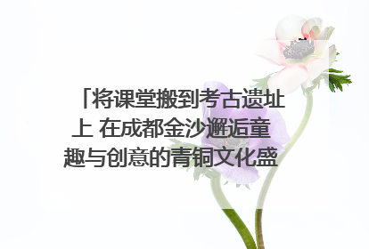 将课堂搬到考古遗址上 在成都金沙邂逅童趣与创意的青铜文化盛宴｜文化中国行