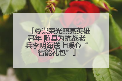 尊崇荣光照亮英雄暮年 随县为抗战老兵李明海送上暖心“智能礼包”