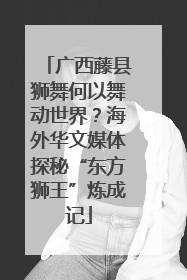 广西藤县狮舞何以舞动世界？海外华文媒体探秘“东方狮王”炼成记