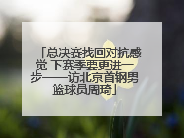 总决赛找回对抗感觉 下赛季要更进一步——访北京首钢男篮球员周琦
